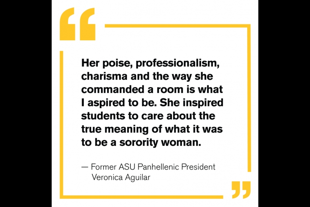 “Her poise, professionalism, charisma and the way she commanded a room is what I aspired to be. She inspired students to care about the true meaning of what it was to be a sorority woman.” — Former ASU Panhellenic President Veronica Aguilar