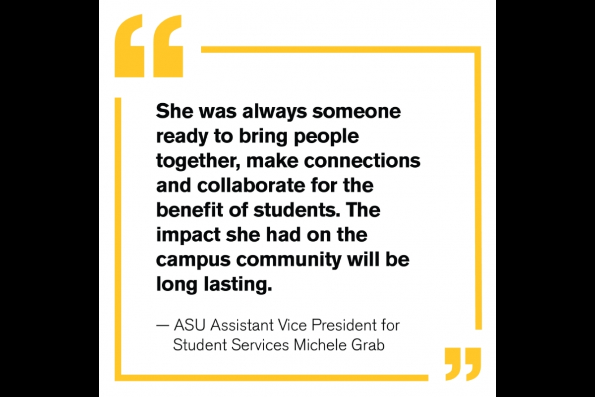 “She was always someone ready to bring people together, make connections and collaborate for the benefit of students. The impact she had on the campus community will be long lasting.” — ASU Assistant Vice President for Student Services Michele Grab